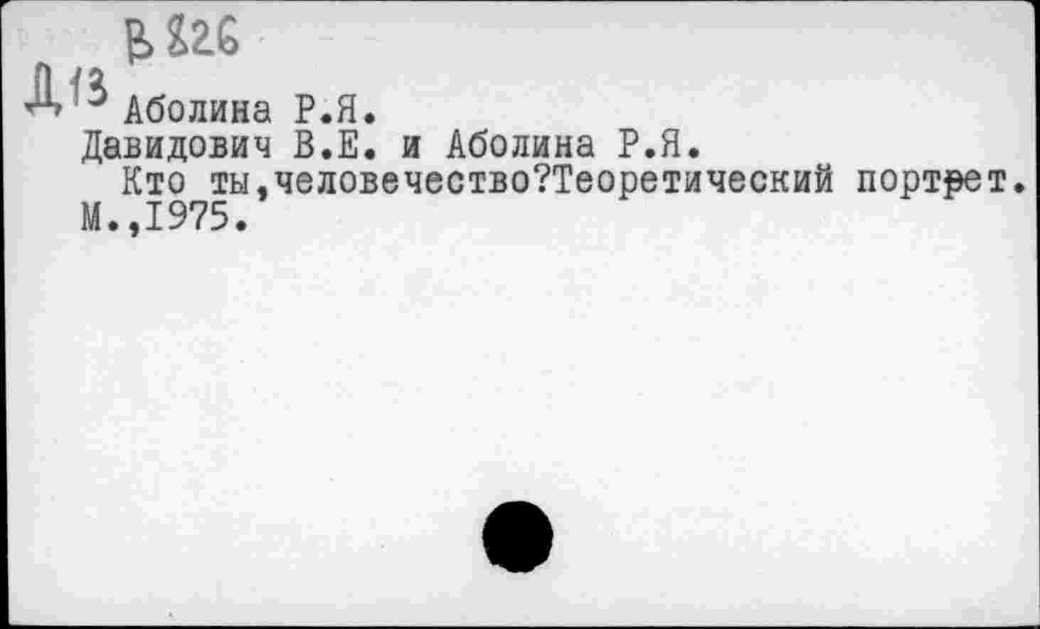 ﻿А Аболина Р.Я.
Давидович В.Е. и Аболина Р.Я.
Кто ты,человечество?Теоретический портрет.
М.,1975.